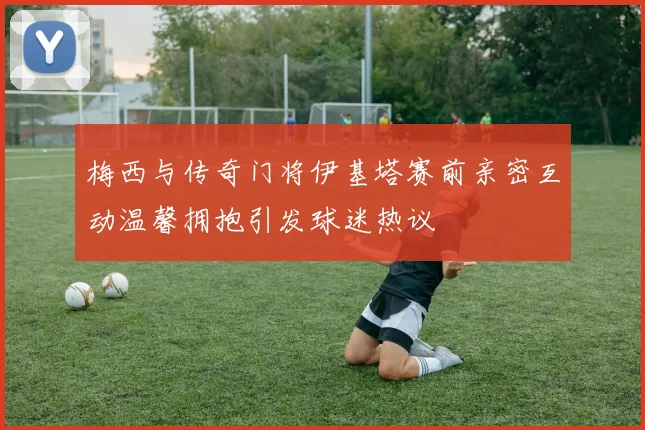 梅西与传奇门将伊基塔赛前亲密互动温馨拥抱引发球迷热议