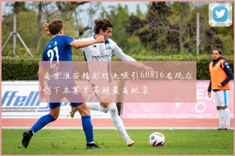 南京淮安精彩对决吸引60816名观众创下本赛季苏超最高纪录