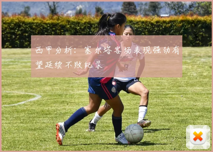 西甲分析：塞尔塔客场表现强劲有望延续不败纪录