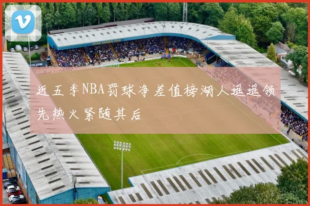 近五季NBA罚球净差值榜湖人遥遥领先热火紧随其后