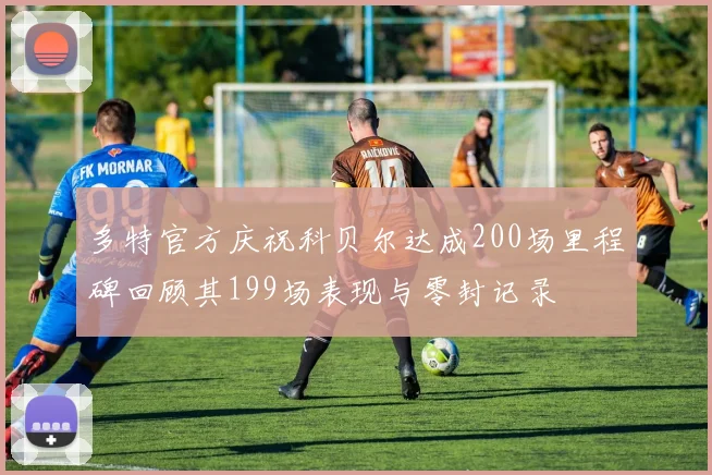多特官方庆祝科贝尔达成200场里程碑回顾其199场表现与零封记录