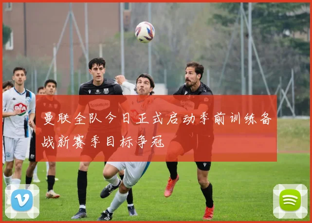 曼联全队今日正式启动季前训练备战新赛季目标争冠