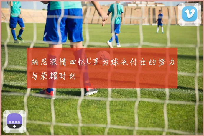 纳尼深情回忆C罗为球衣付出的努力与荣耀时刻
