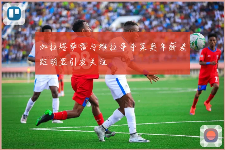 加拉塔萨雷与维拉争夺莱奥年薪差距明显引发关注