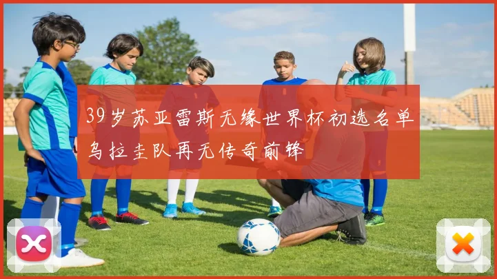 39岁苏亚雷斯无缘世界杯初选名单乌拉圭队再无传奇前锋