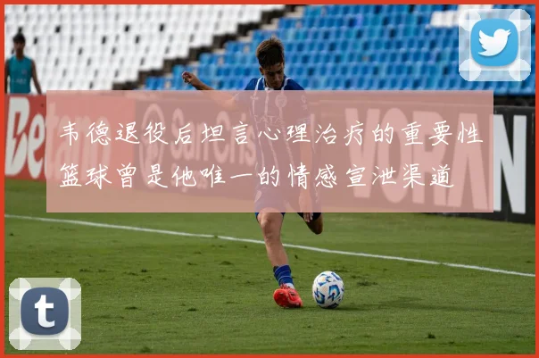 韦德退役后坦言心理治疗的重要性篮球曾是他唯一的情感宣泄渠道
