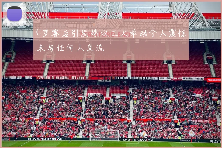 C罗赛后引发热议三大举动令人震惊未与任何人交流