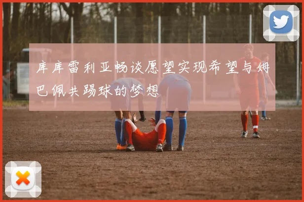 库库雷利亚畅谈愿望实现希望与姆巴佩共踢球的梦想