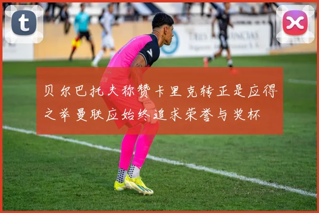 贝尔巴托夫称赞卡里克转正是应得之举曼联应始终追求荣誉与奖杯