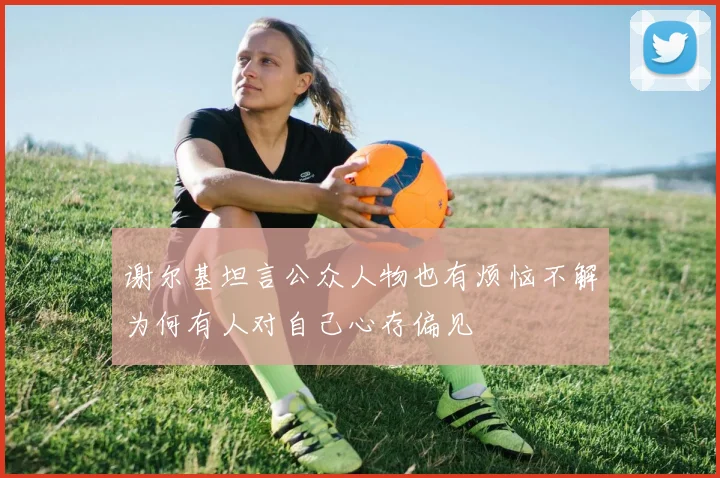 谢尔基坦言公众人物也有烦恼不解为何有人对自己心存偏见
