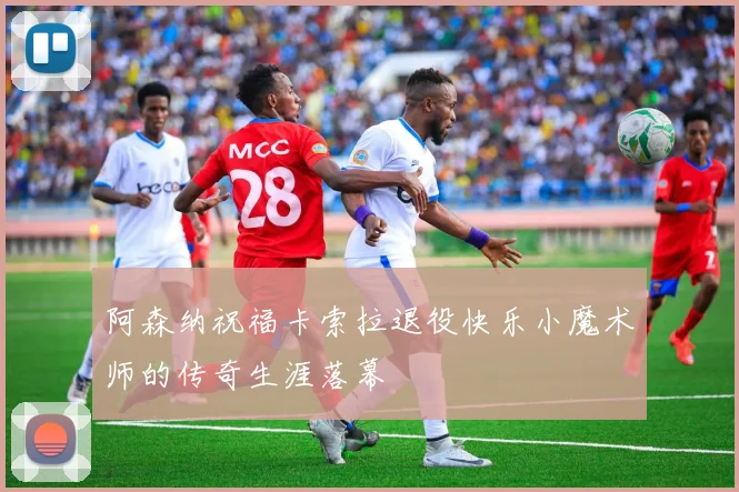 阿森纳祝福卡索拉退役快乐小魔术师的传奇生涯落幕