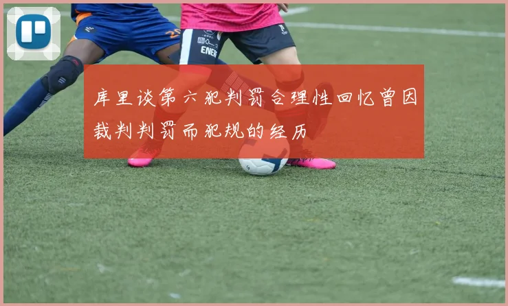 库里谈第六犯判罚合理性回忆曾因裁判判罚而犯规的经历