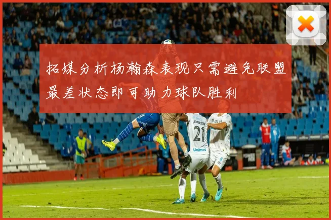 拓媒分析杨瀚森表现只需避免联盟最差状态即可助力球队胜利