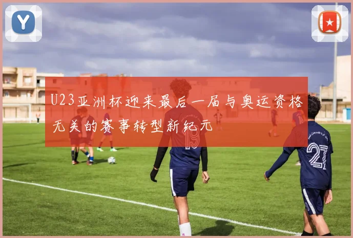 U23亚洲杯迎来最后一届与奥运资格无关的赛事转型新纪元