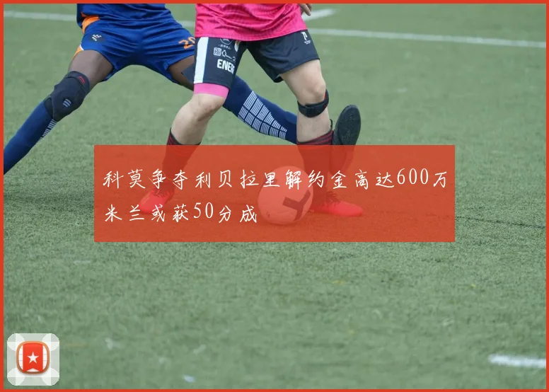 科莫争夺利贝拉里解约金高达600万米兰或获50分成