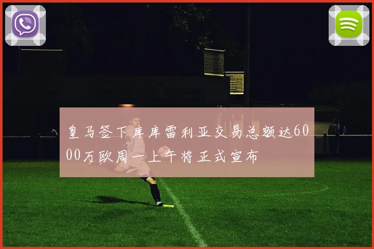 皇马签下库库雷利亚交易总额达6000万欧周一上午将正式宣布