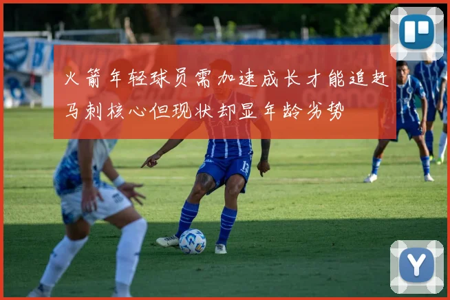 火箭年轻球员需加速成长才能追赶马刺核心但现状却显年龄劣势