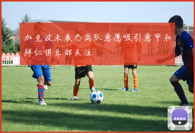 加克波未表态离队意愿吸引意甲和拜仁俱乐部关注