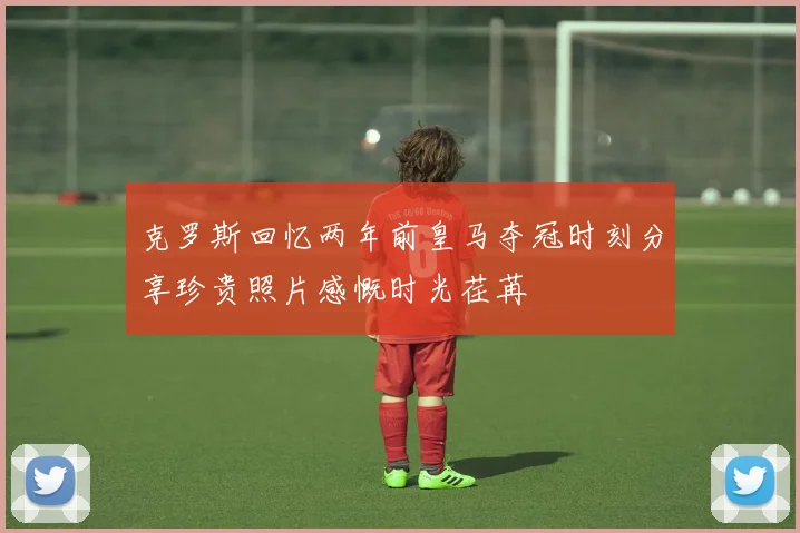 克罗斯回忆两年前皇马夺冠时刻分享珍贵照片感慨时光荏苒