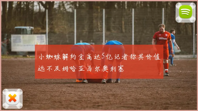 小蜘蛛解约金高达5亿记者称其价值远不及姆哈亚马尔奥利塞