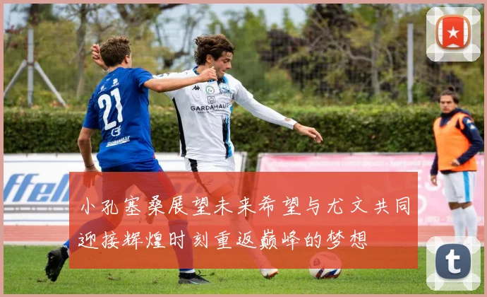 小孔塞桑展望未来希望与尤文共同迎接辉煌时刻重返巅峰的梦想