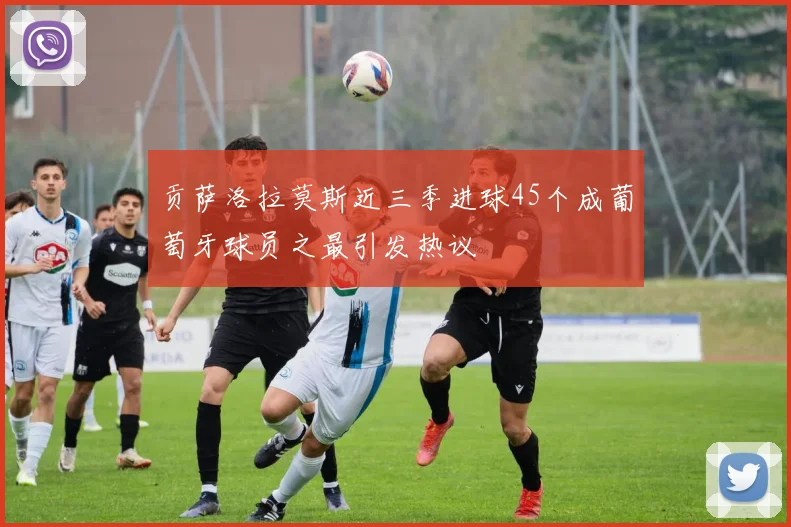 贡萨洛拉莫斯近三季进球45个成葡萄牙球员之最引发热议
