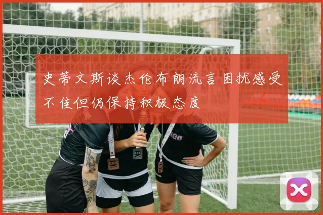 史蒂文斯谈杰伦布朗流言困扰感受不佳但仍保持积极态度
