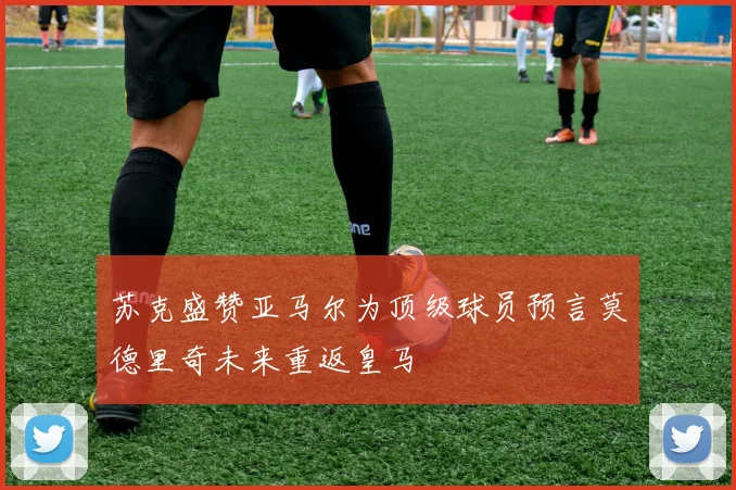 苏克盛赞亚马尔为顶级球员预言莫德里奇未来重返皇马