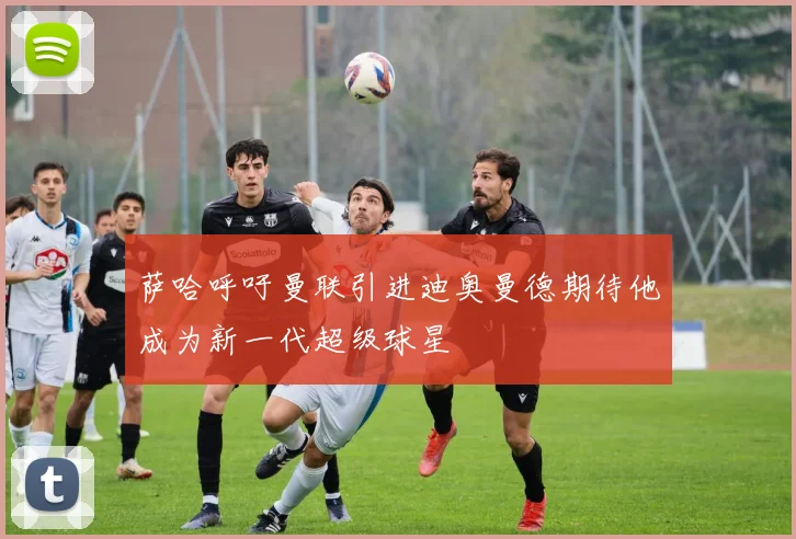 萨哈呼吁曼联引进迪奥曼德期待他成为新一代超级球星