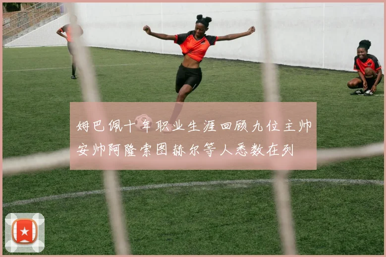 姆巴佩十年职业生涯回顾九位主帅安帅阿隆索图赫尔等人悉数在列