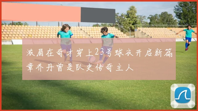 浓眉在奇才穿上23号球衣开启新篇章乔丹曾是队史传奇主人