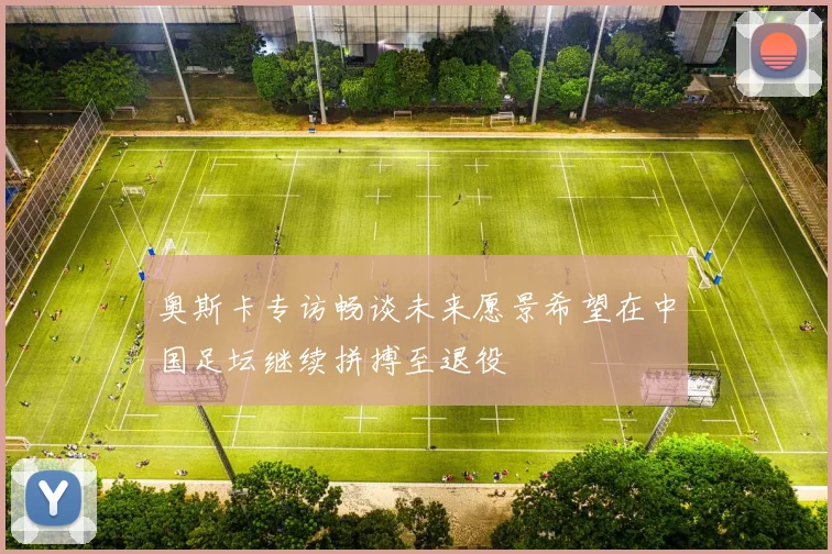 奥斯卡专访畅谈未来愿景希望在中国足坛继续拼搏至退役