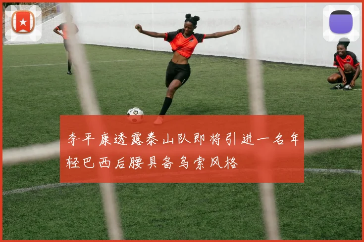 李平康透露泰山队即将引进一名年轻巴西后腰具备乌索风格