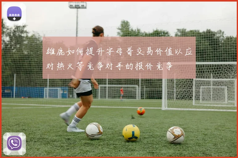 雄鹿如何提升字母哥交易价值以应对热火等竞争对手的报价竞争