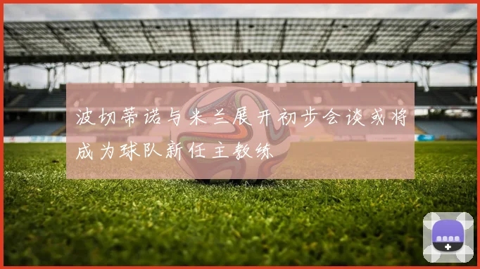 波切蒂诺与米兰展开初步会谈或将成为球队新任主教练