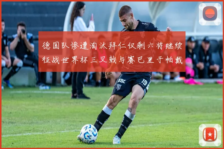 德国队惨遭淘汰拜仁仅剩六将继续征战世界杯三叉戟与赛巴里于帕戴维斯携手出战