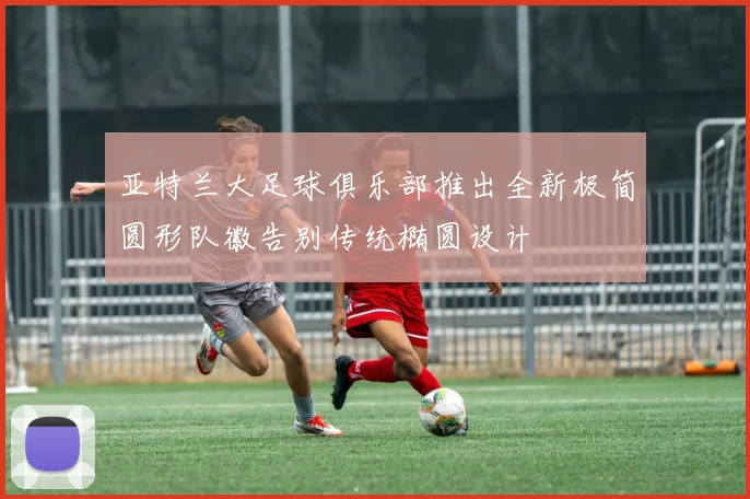 亚特兰大足球俱乐部推出全新极简圆形队徽告别传统椭圆设计