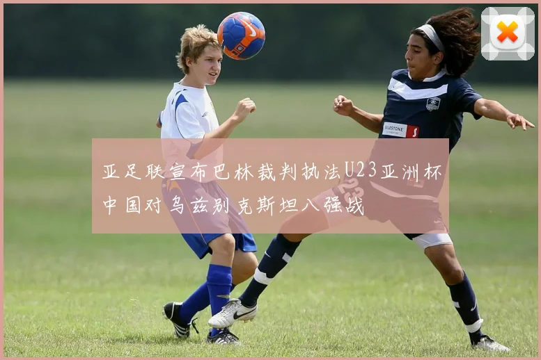 亚足联宣布巴林裁判执法U23亚洲杯中国对乌兹别克斯坦八强战