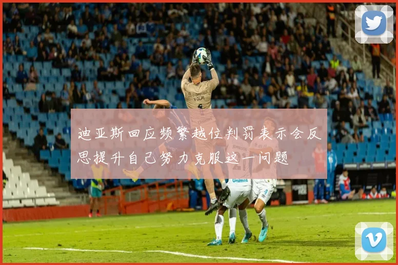 迪亚斯回应频繁越位判罚表示会反思提升自己努力克服这一问题