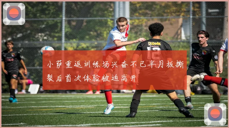 小萨重返训练场兴奋不已半月板撕裂后首次体验被迫离开