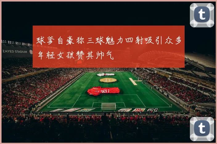 球爹自豪称三球魅力四射吸引众多年轻女孩赞其帅气