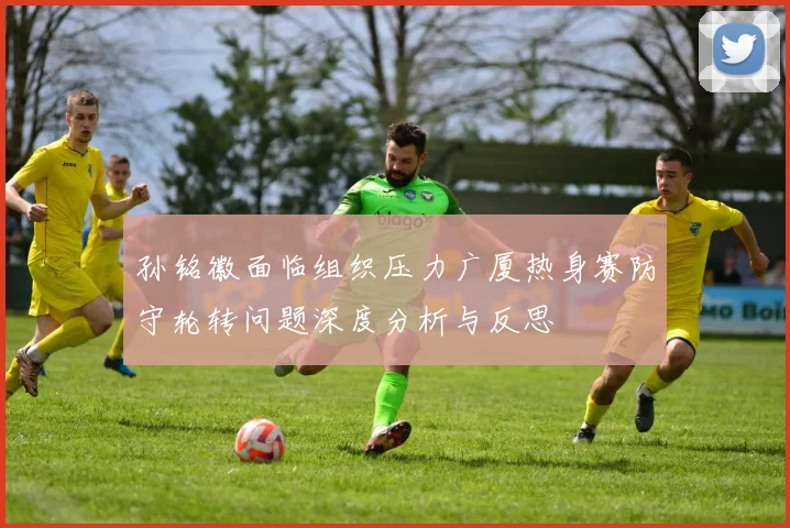 孙铭徽面临组织压力广厦热身赛防守轮转问题深度分析与反思